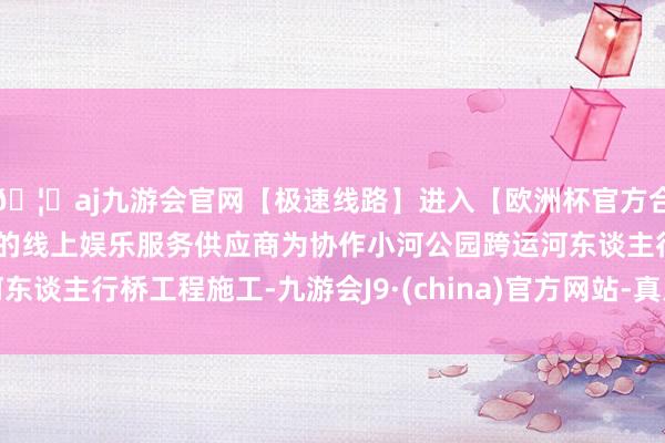 🦄aj九游会官网【极速线路】进入【欧洲杯官方合作网站】华人市场最大的线上娱乐服务供应商为协作小河公园跨运河东谈主行桥工程施工-九游会J9·(china)官方网站-真人游戏第一品牌