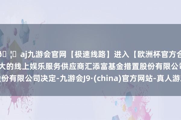 🦄aj九游会官网【极速线路】进入【欧洲杯官方合作网站】华人市场最大的线上娱乐服务供应商汇添富基金措置股份有限公司决定-九游会J9·(china)官方网站-真人游戏第一品牌