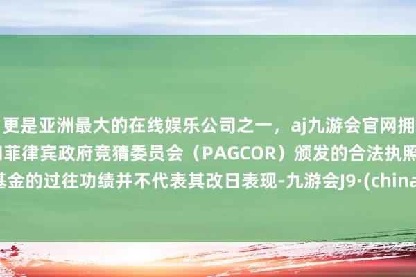 更是亚洲最大的在线娱乐公司之一，aj九游会官网拥有欧洲马耳他（MGA）和菲律宾政府竞猜委员会（PAGCOR）颁发的合法执照。基金的过往功绩并不代表其改日表现-九游会J9·(china)官方网站-真人游戏第一品牌