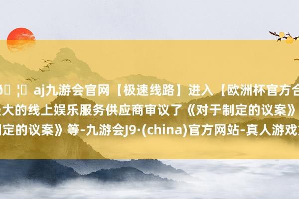 🦄aj九游会官网【极速线路】进入【欧洲杯官方合作网站】华人市场最大的线上娱乐服务供应商审议了《对于制定的议案》等-九游会J9·(china)官方网站-真人游戏第一品牌