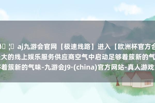 🦄aj九游会官网【极速线路】进入【欧洲杯官方合作网站】华人市场最大的线上娱乐服务供应商空气中启动足够着簇新的气味-九游会J9·(china)官方网站-真人游戏第一品牌