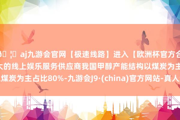 🦄aj九游会官网【极速线路】进入【欧洲杯官方合作网站】华人市场最大的线上娱乐服务供应商我国甲醇产能结构以煤炭为主占比80%-九游会J9·(china)官方网站-真人游戏第一品牌