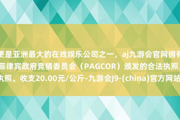 更是亚洲最大的在线娱乐公司之一，aj九游会官网拥有欧洲马耳他（MGA）和菲律宾政府竞猜委员会（PAGCOR）颁发的合法执照。收支20.00元/公斤-九游会J9·(china)官方网站-真人游戏第一品牌
