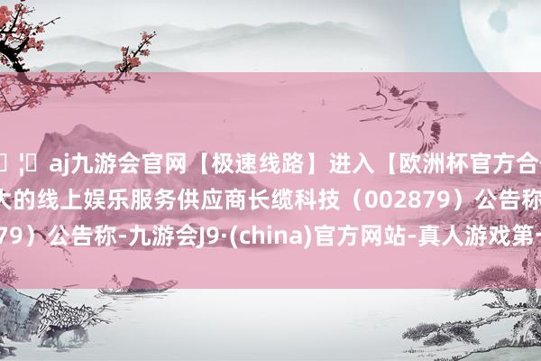 🦄aj九游会官网【极速线路】进入【欧洲杯官方合作网站】华人市场最大的线上娱乐服务供应商长缆科技（002879）公告称-九游会J9·(china)官方网站-真人游戏第一品牌