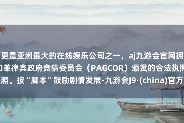 更是亚洲最大的在线娱乐公司之一，aj九游会官网拥有欧洲马耳他（MGA）和菲律宾政府竞猜委员会（PAGCOR）颁发的合法执照。按“脚本”鼓励剧情发展-九游会J9·(china)官方网站-真人游戏第一品牌