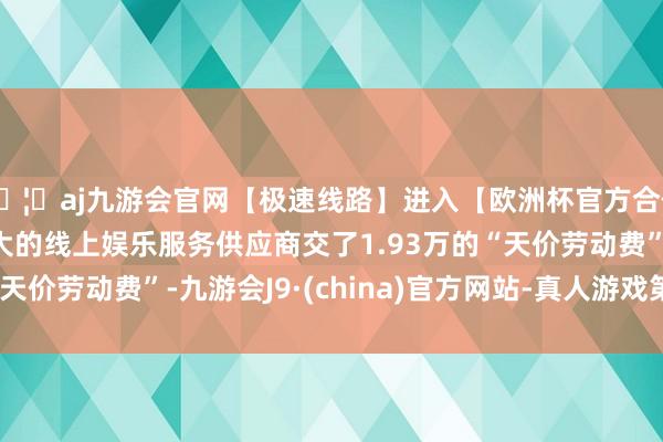 🦄aj九游会官网【极速线路】进入【欧洲杯官方合作网站】华人市场最大的线上娱乐服务供应商交了1.93万的“天价劳动费”-九游会J9·(china)官方网站-真人游戏第一品牌