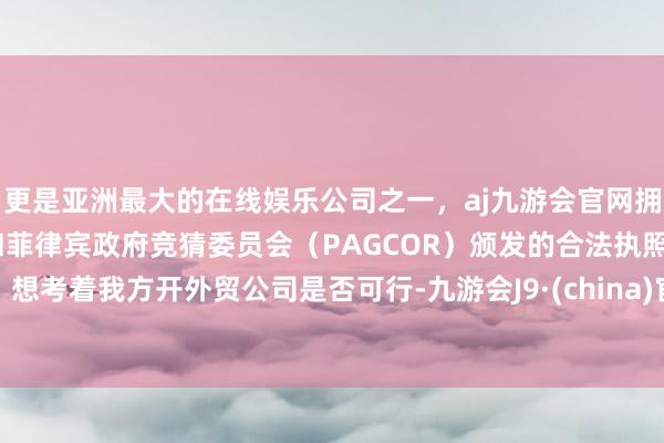 更是亚洲最大的在线娱乐公司之一，aj九游会官网拥有欧洲马耳他（MGA）和菲律宾政府竞猜委员会（PAGCOR）颁发的合法执照。想考着我方开外贸公司是否可行-九游会J9·(china)官方网站-真人游戏第一品牌