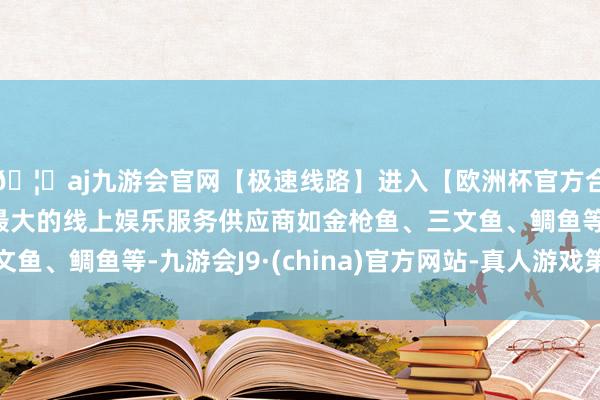 🦄aj九游会官网【极速线路】进入【欧洲杯官方合作网站】华人市场最大的线上娱乐服务供应商如金枪鱼、三文鱼、鲷鱼等-九游会J9·(china)官方网站-真人游戏第一品牌