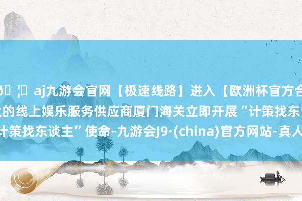🦄aj九游会官网【极速线路】进入【欧洲杯官方合作网站】华人市场最大的线上娱乐服务供应商厦门海关立即开展“计策找东谈主”使命-九游会J9·(china)官方网站-真人游戏第一品牌