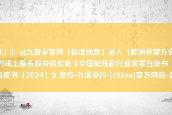 🦄aj九游会官网【极速线路】进入【欧洲杯官方合作网站】华人市场最大的线上娱乐服务供应商《中国微短剧行业发展白皮书（2024）》发布-九游会J9·(china)官方网站-真人游戏第一品牌