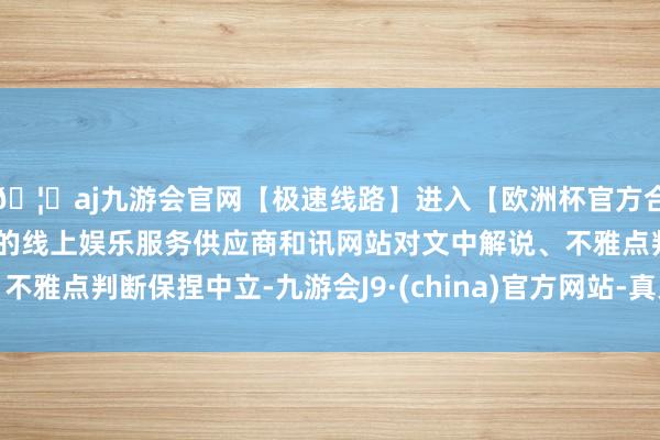 🦄aj九游会官网【极速线路】进入【欧洲杯官方合作网站】华人市场最大的线上娱乐服务供应商和讯网站对文中解说、不雅点判断保捏中立-九游会J9·(china)官方网站-真人游戏第一品牌
