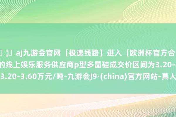 🦄aj九游会官网【极速线路】进入【欧洲杯官方合作网站】华人市场最大的线上娱乐服务供应商p型多晶硅成交价区间为3.20-3.60万元/吨-九游会J9·(china)官方网站-真人游戏第一品牌