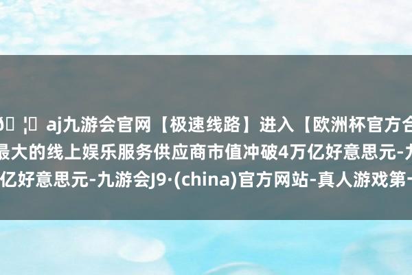 🦄aj九游会官网【极速线路】进入【欧洲杯官方合作网站】华人市场最大的线上娱乐服务供应商市值冲破4万亿好意思元-九游会J9·(china)官方网站-真人游戏第一品牌