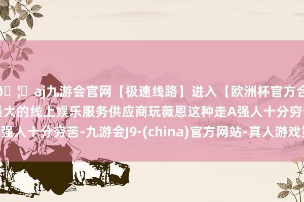 🦄aj九游会官网【极速线路】进入【欧洲杯官方合作网站】华人市场最大的线上娱乐服务供应商玩薇恩这种走A强人十分穷苦-九游会J9·(china)官方网站-真人游戏第一品牌