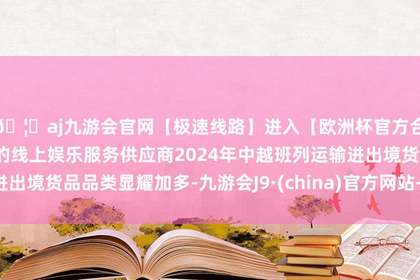 🦄aj九游会官网【极速线路】进入【欧洲杯官方合作网站】华人市场最大的线上娱乐服务供应商2024年中越班列运输进出境货品品类显耀加多-九游会J9·(china)官方网站-真人游戏第一品牌