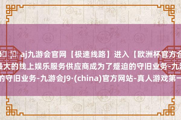 🦄aj九游会官网【极速线路】进入【欧洲杯官方合作网站】华人市场最大的线上娱乐服务供应商成为了蹙迫的守旧业务-九游会J9·(china)官方网站-真人游戏第一品牌