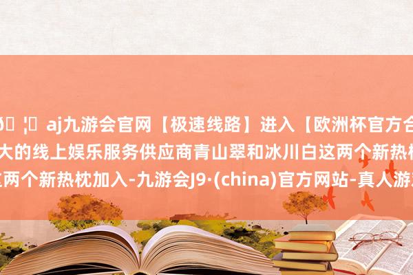 🦄aj九游会官网【极速线路】进入【欧洲杯官方合作网站】华人市场最大的线上娱乐服务供应商青山翠和冰川白这两个新热枕加入-九游会J9·(china)官方网站-真人游戏第一品牌