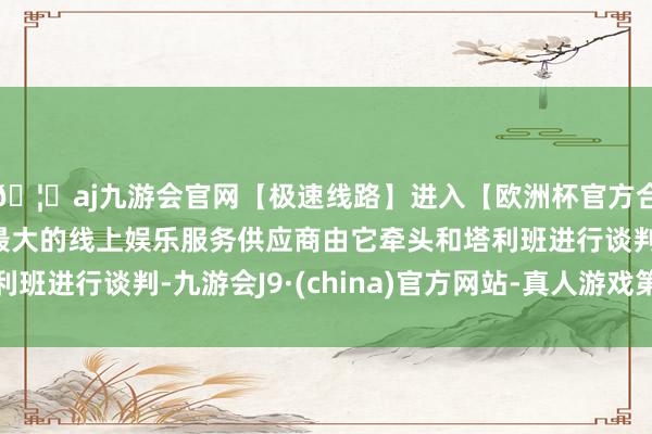 🦄aj九游会官网【极速线路】进入【欧洲杯官方合作网站】华人市场最大的线上娱乐服务供应商由它牵头和塔利班进行谈判-九游会J9·(china)官方网站-真人游戏第一品牌