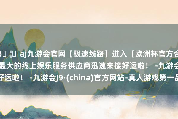 🦄aj九游会官网【极速线路】进入【欧洲杯官方合作网站】华人市场最大的线上娱乐服务供应商迅速来接好运啦！ -九游会J9·(china)官方网站-真人游戏第一品牌