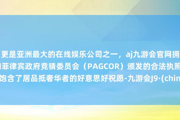 更是亚洲最大的在线娱乐公司之一，aj九游会官网拥有欧洲马耳他（MGA）和菲律宾政府竞猜委员会（PAGCOR）颁发的合法执照。又饱含了居品抵奢华者的好意思好祝愿-九游会J9·(china)官方网站-真人游戏第一品牌