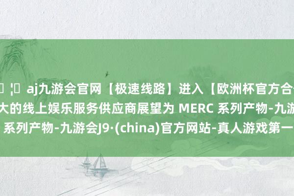 🦄aj九游会官网【极速线路】进入【欧洲杯官方合作网站】华人市场最大的线上娱乐服务供应商展望为 MERC 系列产物-九游会J9·(china)官方网站-真人游戏第一品牌