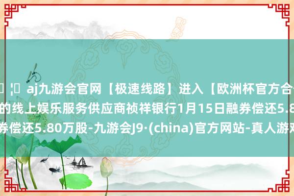 🦄aj九游会官网【极速线路】进入【欧洲杯官方合作网站】华人市场最大的线上娱乐服务供应商祯祥银行1月15日融券偿还5.80万股-九游会J9·(china)官方网站-真人游戏第一品牌