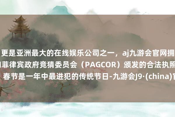 更是亚洲最大的在线娱乐公司之一，aj九游会官网拥有欧洲马耳他（MGA）和菲律宾政府竞猜委员会（PAGCOR）颁发的合法执照。春节是一年中最进犯的传统节日-九游会J9·(china)官方网站-真人游戏第一品牌