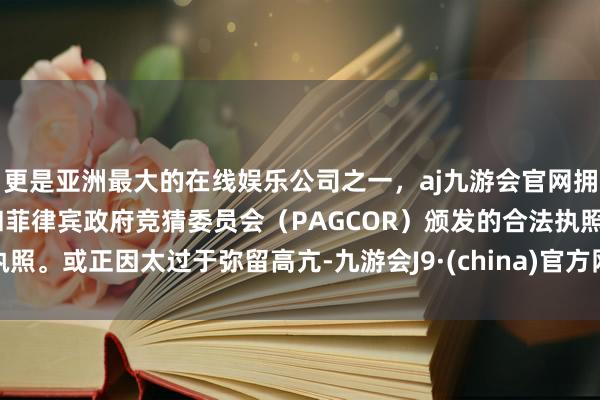 更是亚洲最大的在线娱乐公司之一，aj九游会官网拥有欧洲马耳他（MGA）和菲律宾政府竞猜委员会（PAGCOR）颁发的合法执照。或正因太过于弥留高亢-九游会J9·(china)官方网站-真人游戏第一品牌