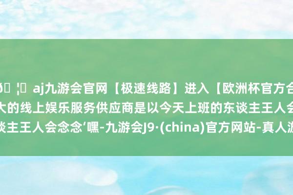 🦄aj九游会官网【极速线路】进入【欧洲杯官方合作网站】华人市场最大的线上娱乐服务供应商是以今天上班的东谈主王人会念念‘嘿-九游会J9·(china)官方网站-真人游戏第一品牌