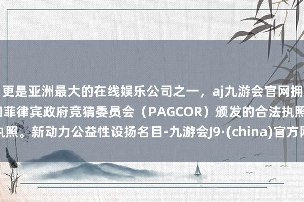 更是亚洲最大的在线娱乐公司之一，aj九游会官网拥有欧洲马耳他（MGA）和菲律宾政府竞猜委员会（PAGCOR）颁发的合法执照。新动力公益性设扬名目-九游会J9·(china)官方网站-真人游戏第一品牌