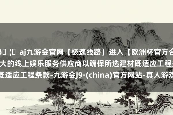 🦄aj九游会官网【极速线路】进入【欧洲杯官方合作网站】华人市场最大的线上娱乐服务供应商以确保所选建材既适应工程条款-九游会J9·(china)官方网站-真人游戏第一品牌