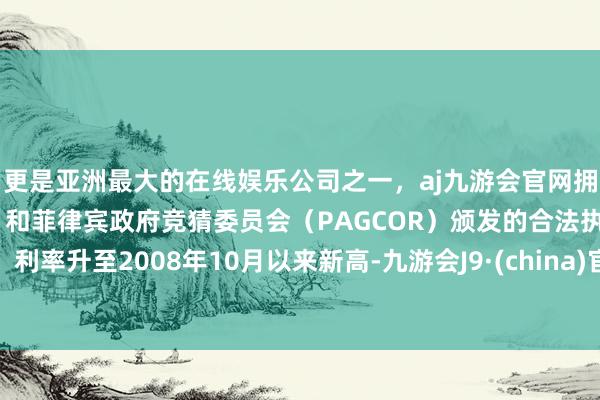 更是亚洲最大的在线娱乐公司之一，aj九游会官网拥有欧洲马耳他（MGA）和菲律宾政府竞猜委员会（PAGCOR）颁发的合法执照。利率升至2008年10月以来新高-九游会J9·(china)官方网站-真人游戏第一品牌