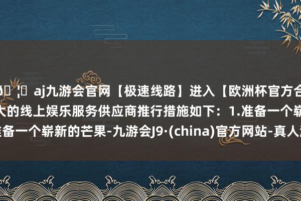 🦄aj九游会官网【极速线路】进入【欧洲杯官方合作网站】华人市场最大的线上娱乐服务供应商推行措施如下：1.准备一个崭新的芒果-九游会J9·(china)官方网站-真人游戏第一品牌