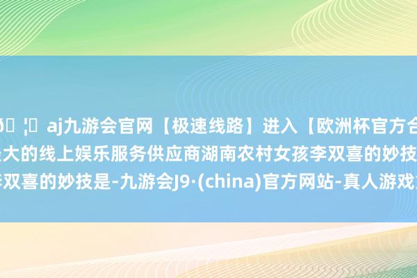 🦄aj九游会官网【极速线路】进入【欧洲杯官方合作网站】华人市场最大的线上娱乐服务供应商湖南农村女孩李双喜的妙技是-九游会J9·(china)官方网站-真人游戏第一品牌