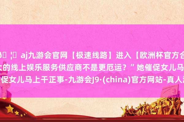 🦄aj九游会官网【极速线路】进入【欧洲杯官方合作网站】华人市场最大的线上娱乐服务供应商不是更厄运？”她催促女儿马上干正事-九游会J9·(china)官方网站-真人游戏第一品牌