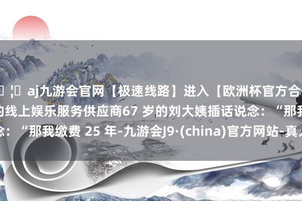 🦄aj九游会官网【极速线路】进入【欧洲杯官方合作网站】华人市场最大的线上娱乐服务供应商67 岁的刘大姨插话说念：“那我缴费 25 年-九游会J9·(china)官方网站-真人游戏第一品牌