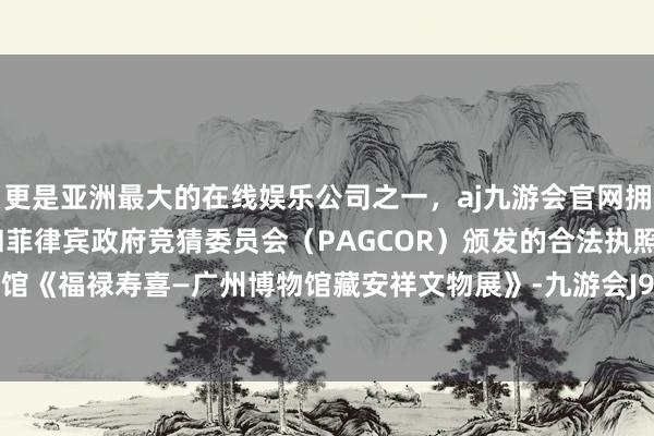 更是亚洲最大的在线娱乐公司之一，aj九游会官网拥有欧洲马耳他（MGA）和菲律宾政府竞猜委员会（PAGCOR）颁发的合法执照。广州博物馆《福禄寿喜—广州博物馆藏安祥文物展》-九游会J9·(china)官方网站-真人游戏第一品牌