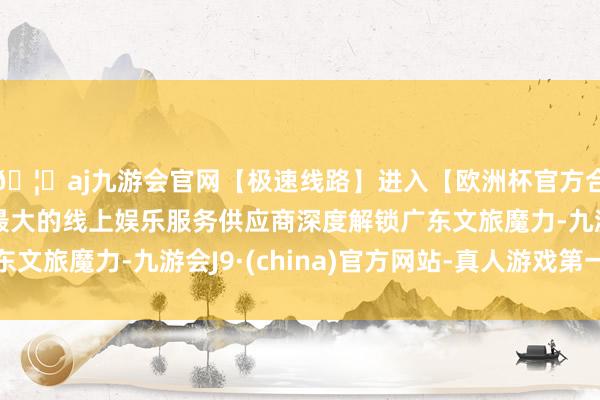 🦄aj九游会官网【极速线路】进入【欧洲杯官方合作网站】华人市场最大的线上娱乐服务供应商深度解锁广东文旅魔力-九游会J9·(china)官方网站-真人游戏第一品牌
