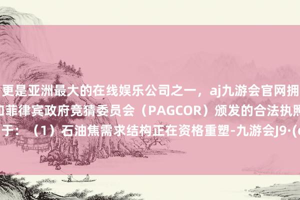 更是亚洲最大的在线娱乐公司之一，aj九游会官网拥有欧洲马耳他（MGA）和菲律宾政府竞猜委员会（PAGCOR）颁发的合法执照。原因在于：（1）石油焦需求结构正在资格重塑-九游会J9·(china)官方网站-真人游戏第一品牌