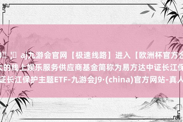 🦄aj九游会官网【极速线路】进入【欧洲杯官方合作网站】华人市场最大的线上娱乐服务供应商基金简称为易方达中证长江保护主题ETF-九游会J9·(china)官方网站-真人游戏第一品牌