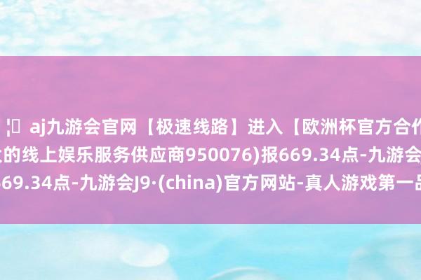 🦄aj九游会官网【极速线路】进入【欧洲杯官方合作网站】华人市场最大的线上娱乐服务供应商950076)报669.34点-九游会J9·(china)官方网站-真人游戏第一品牌