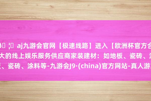 🦄aj九游会官网【极速线路】进入【欧洲杯官方合作网站】华人市场最大的线上娱乐服务供应商家装建材：如地板、瓷砖、涂料等-九游会J9·(china)官方网站-真人游戏第一品牌