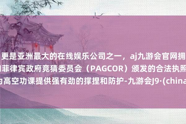 更是亚洲最大的在线娱乐公司之一，aj九游会官网拥有欧洲马耳他（MGA）和菲律宾政府竞猜委员会（PAGCOR）颁发的合法执照。为高空功课提供强有劲的撑捏和防护-九游会J9·(china)官方网站-真人游戏第一品牌