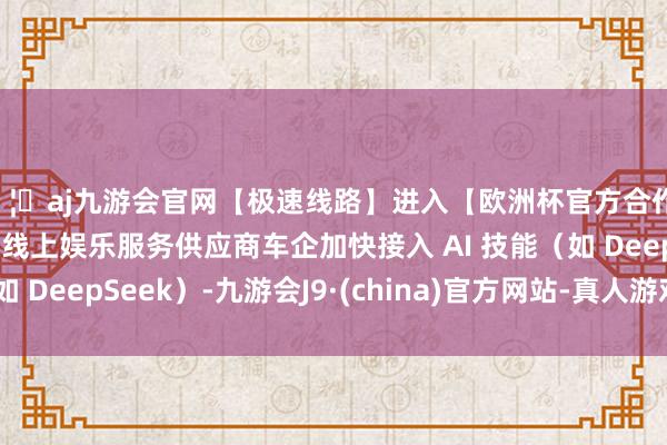 🦄aj九游会官网【极速线路】进入【欧洲杯官方合作网站】华人市场最大的线上娱乐服务供应商车企加快接入 AI 技能（如 DeepSeek）-九游会J9·(china)官方网站-真人游戏第一品牌