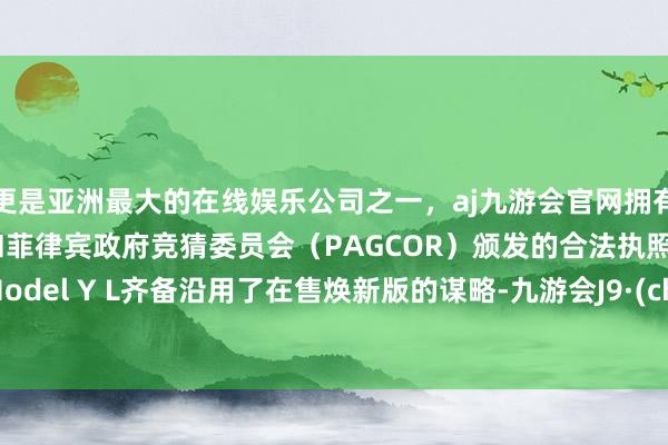更是亚洲最大的在线娱乐公司之一，aj九游会官网拥有欧洲马耳他（MGA）和菲律宾政府竞猜委员会（PAGCOR）颁发的合法执照。特斯拉Model Y L齐备沿用了在售焕新版的谋略-九游会J9·(china)官方网站-真人游戏第一品牌
