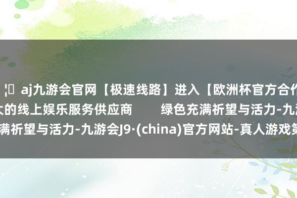 🦄aj九游会官网【极速线路】进入【欧洲杯官方合作网站】华人市场最大的线上娱乐服务供应商        绿色充满祈望与活力-九游会J9·(china)官方网站-真人游戏第一品牌