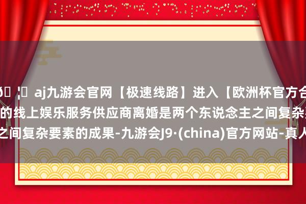 🦄aj九游会官网【极速线路】进入【欧洲杯官方合作网站】华人市场最大的线上娱乐服务供应商离婚是两个东说念主之间复杂要素的成果-九游会J9·(china)官方网站-真人游戏第一品牌