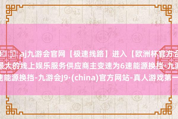 🦄aj九游会官网【极速线路】进入【欧洲杯官方合作网站】华人市场最大的线上娱乐服务供应商主变速为6速能源换挡-九游会J9·(china)官方网站-真人游戏第一品牌