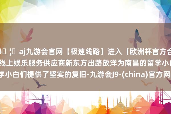 🦄aj九游会官网【极速线路】进入【欧洲杯官方合作网站】华人市场最大的线上娱乐服务供应商新东方出路放洋为南昌的留学小白们提供了坚实的复旧-九游会J9·(china)官方网站-真人游戏第一品牌