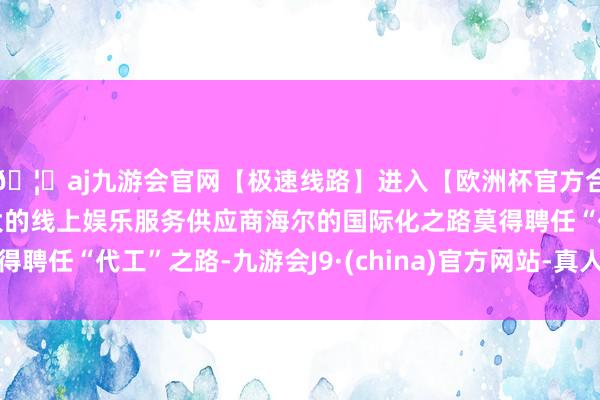 🦄aj九游会官网【极速线路】进入【欧洲杯官方合作网站】华人市场最大的线上娱乐服务供应商海尔的国际化之路莫得聘任“代工”之路-九游会J9·(china)官方网站-真人游戏第一品牌